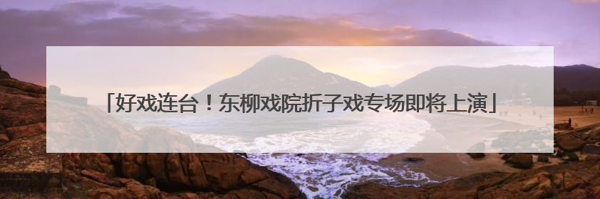 好戏连台！东柳戏院折子戏专场即将上演