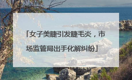 女子美睫引发睫毛炎，市场监管局出手化解纠纷