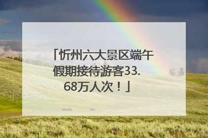 忻州六大景区端午假期接待游客33.68万人次！
