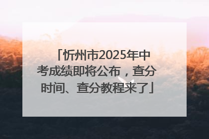 忻州市2025年中考成绩即将公布，查分时间、查分教程来了