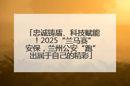 忠诚铸盾、科技赋能！2025“兰马赛”安保，兰州公安“跑”出属于自己的精彩