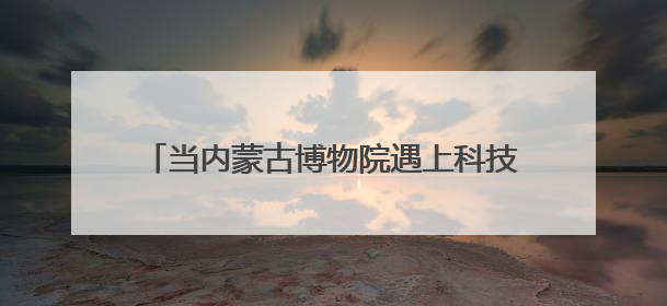 当内蒙古博物院遇上科技感buff……这些玩法，有你心动的吗↓↓↓