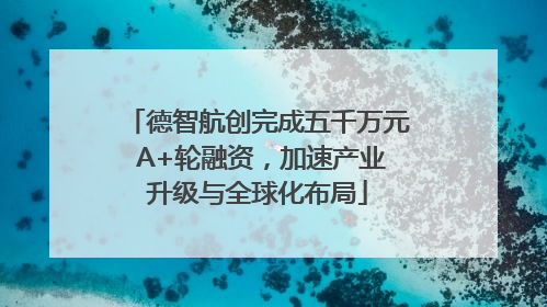 德智航创完成五千万元 A+轮融资，加速产业升级与全球化布局