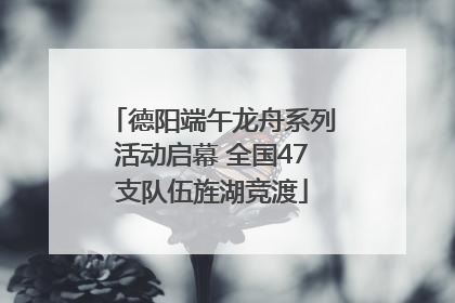 德阳端午龙舟系列活动启幕 全国47支队伍旌湖竞渡