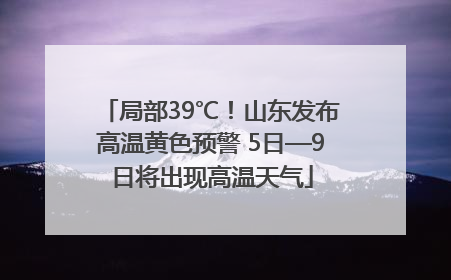 局部39℃！山东发布高温黄色预警 5日—9日将出现高温天气