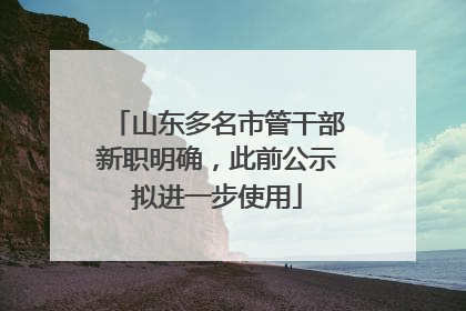 山东多名市管干部新职明确，此前公示拟进一步使用