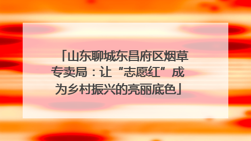 山东聊城东昌府区烟草专卖局：让“志愿红”成为乡村振兴的亮丽底色