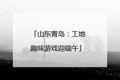 山东青岛：工地趣味游戏迎端午