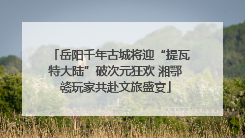 岳阳千年古城将迎“提瓦特大陆”破次元狂欢 湘鄂赣玩家共赴文旅盛宴
