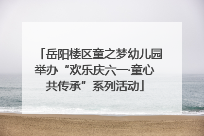 岳阳楼区童之梦幼儿园举办“欢乐庆六一·童心共传承”系列活动