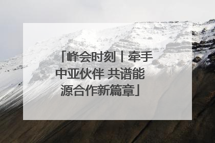峰会时刻丨牵手中亚伙伴 共谱能源合作新篇章