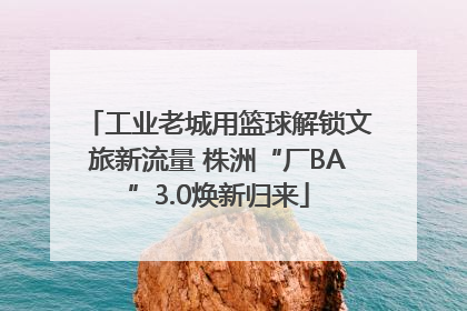 工业老城用篮球解锁文旅新流量 株洲“厂BA”3.0焕新归来