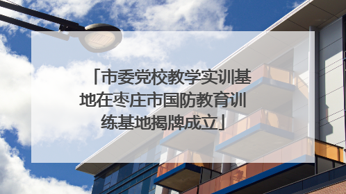 市委党校教学实训基地在枣庄市国防教育训练基地揭牌成立