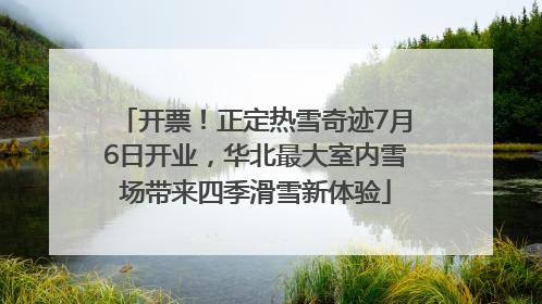 开票！正定热雪奇迹7月6日开业，华北最大室内雪场带来四季滑雪新体验
