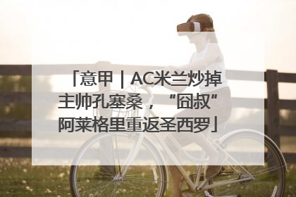 意甲｜AC米兰炒掉主帅孔塞桑，“囧叔”阿莱格里重返圣西罗