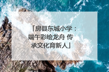 房县东城小学：端午彩绘龙舟 传承文化育新人