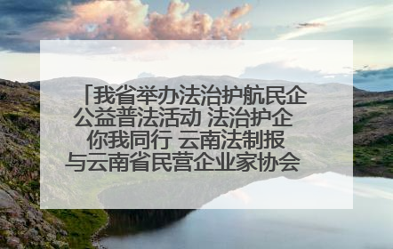 我省举办法治护航民企公益普法活动 法治护企 你我同行 云南法制报与云南省民营企业家协会携手共建“媒体+协会+企业”法治服务生态圈