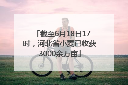截至6月18日17时，河北省小麦已收获3000余万亩
