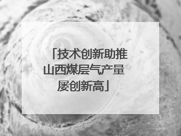 技术创新助推山西煤层气产量屡创新高