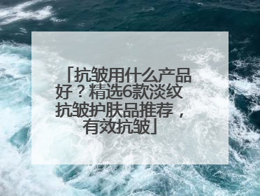 抗皱用什么产品好？精选6款淡纹抗皱护肤品推荐，有效抗皱