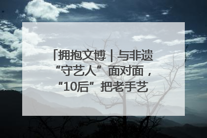 拥抱文博｜与非遗“守艺人”面对面，“10后”把老手艺玩出“潮”花样