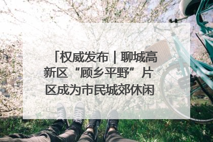 权威发布｜聊城高新区“顾乡平野”片区成为市民城郊休闲全新目的地