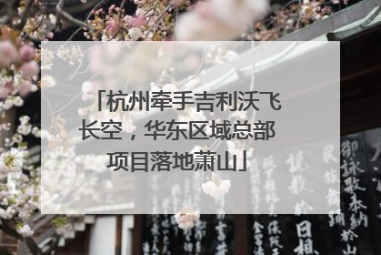 杭州牵手吉利沃飞长空，华东区域总部项目落地萧山