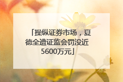 操纵证券市场，夏德全遭证监会罚没近5600万元