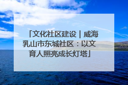 文化社区建设｜威海乳山市东城社区：以文育人照亮成长灯塔