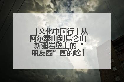 文化中国行丨从阿尔泰山到昆仑山 新疆岩壁上的“朋友圈”画的啥