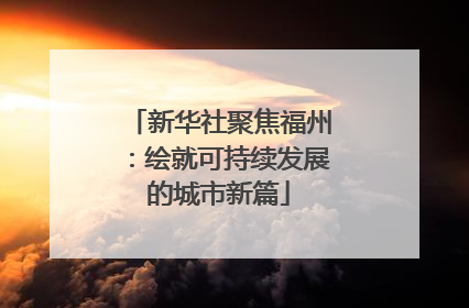 新华社聚焦福州：绘就可持续发展的城市新篇