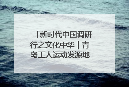 新时代中国调研行之文化中华｜青岛工人运动发源地红色文化浸人心