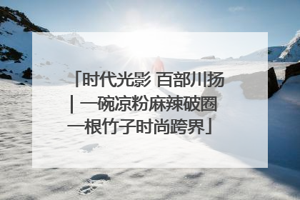 时代光影 百部川扬｜一碗凉粉麻辣破圈 一根竹子时尚跨界