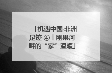 机遇中国·非洲足迹 ④丨刚果河畔的“家”温暖