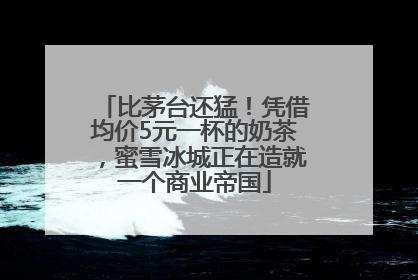 比茅台还猛！凭借均价5元一杯的奶茶，蜜雪冰城正在造就一个商业帝国