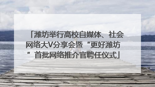 潍坊举行高校自媒体、社会网络大V分享会暨“更好潍坊”首批网络推介官聘任仪式
