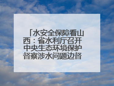 水安全保障看山西：省水利厅召开中央生态环境保护督察涉水问题边督边改工作推进会
