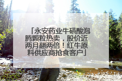 永安药业牛磺酸泡腾颗粒热卖，股价近两月翻两倍！红牛原料供应商抢食客户