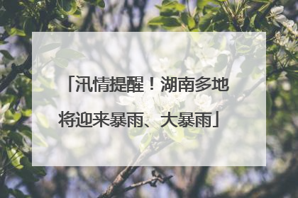 汛情提醒！湖南多地将迎来暴雨、大暴雨