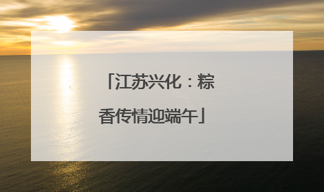 江苏兴化：粽香传情迎端午