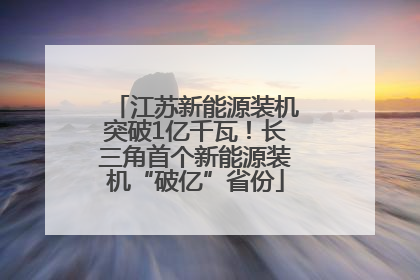 江苏新能源装机突破1亿千瓦！长三角首个新能源装机“破亿”省份