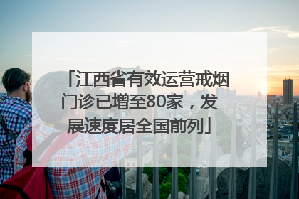 江西省有效运营戒烟门诊已增至80家，发展速度居全国前列