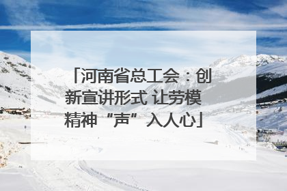 河南省总工会：创新宣讲形式 让劳模精神“声”入人心