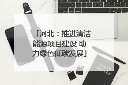 河北：推进清洁能源项目建设 助力绿色低碳发展