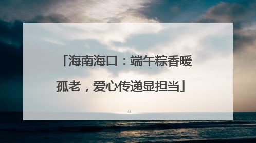 海南海口：端午粽香暖孤老，爱心传递显担当