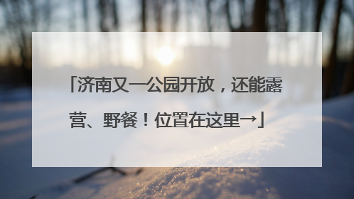 济南又一公园开放，还能露营、野餐！位置在这里→