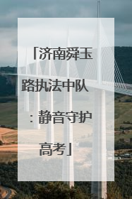 济南舜玉路执法中队：静音守护高考