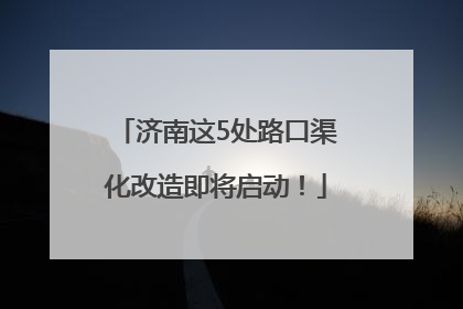 济南这5处路口渠化改造即将启动！