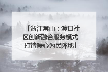 浙江常山：渡口社区创新融合服务模式打造暖心为民阵地