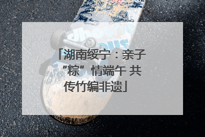 湖南绥宁：亲子“粽”情端午 共传竹编非遗